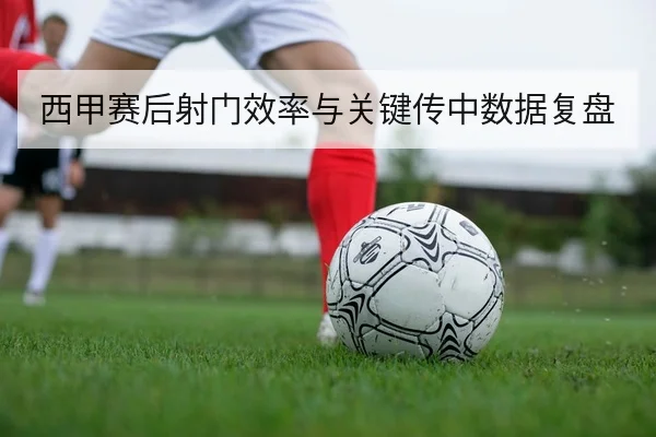 西甲赛后射门效率与关键传中数据复盘